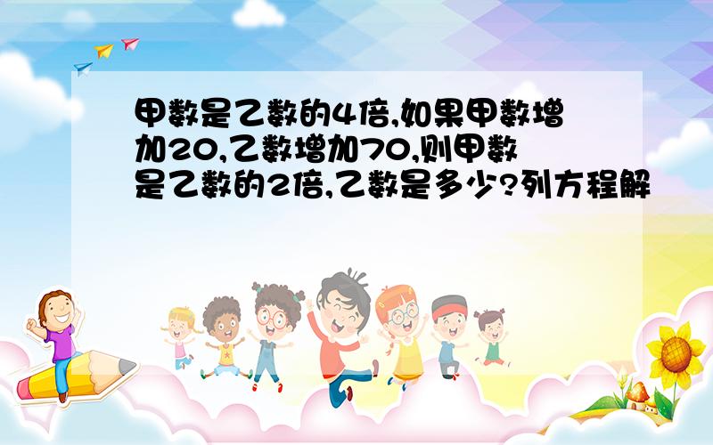 甲数是乙数的4倍,如果甲数增加20,乙数增加70,则甲数是乙数的2倍,乙数是多少?列方程解