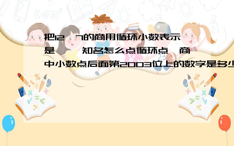 把12÷7的商用循环小数表示是【 】知名怎么点循环点,商中小数点后面第2003位上的数字是多少