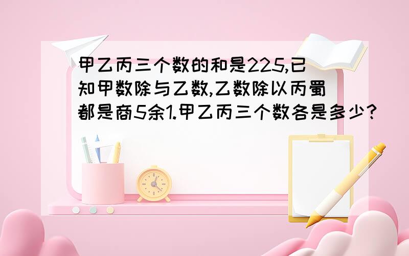 甲乙丙三个数的和是225,已知甲数除与乙数,乙数除以丙蜀都是商5余1.甲乙丙三个数各是多少?