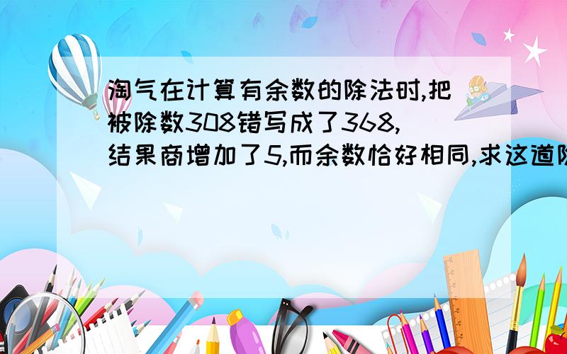 淘气在计算有余数的除法时,把被除数308错写成了368,结果商增加了5,而余数恰好相同,求这道除法算式的除数和余数.