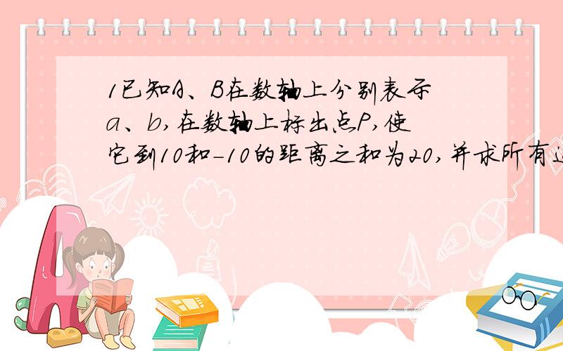 1已知A、B在数轴上分别表示a、b,在数轴上标出点P,使它到10和-10的距离之和为20,并求所有这些整数的和2,找出1中满足到10和-10的距离之差大于1而小于5的整数的点P3,若点C表示的数为X,当点C在什