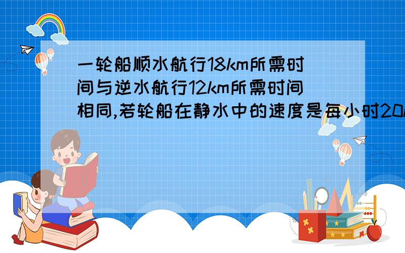 一轮船顺水航行18km所需时间与逆水航行12km所需时间相同,若轮船在静水中的速度是每小时20km,那么水流的速度是多少