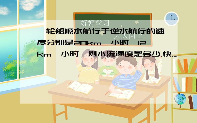 一轮船顺水航行于逆水航行的速度分别是20km一小时,12km一小时,则水流速度是多少.快...