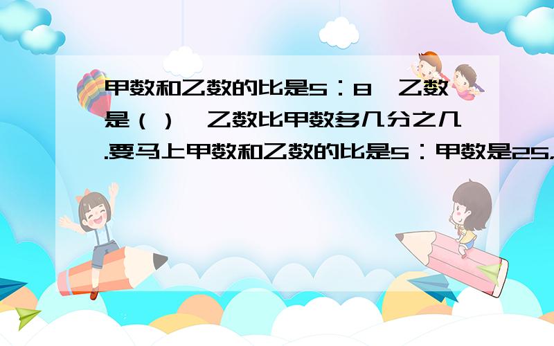 甲数和乙数的比是5：8,乙数是（）,乙数比甲数多几分之几.要马上甲数和乙数的比是5：甲数是25，乙数是（），乙数比甲数多几分之几。