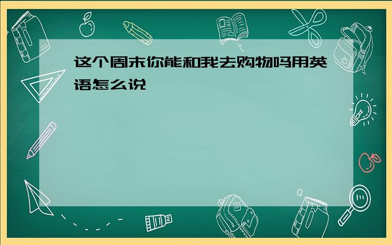 这个周末你能和我去购物吗用英语怎么说