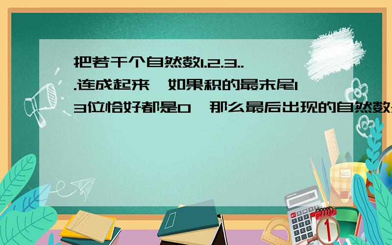 把若干个自然数1.2.3...连成起来,如果积的最末尾13位恰好都是0,那么最后出现的自然数是多少?一道数学题.