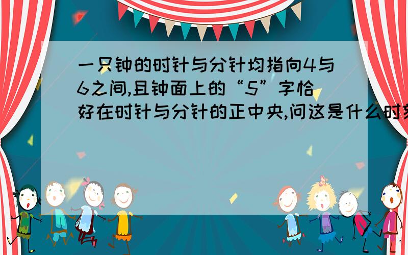 一只钟的时针与分针均指向4与6之间,且钟面上的“5”字恰好在时针与分针的正中央,问这是什么时刻?今天晚上要用,