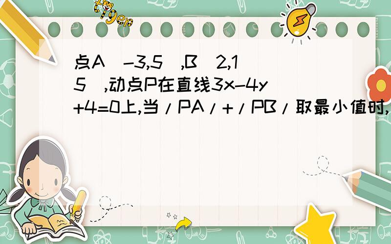 点A（-3,5）,B（2,15）,动点P在直线3x-4y+4=0上,当/PA/+/PB/取最小值时,这个最小值为什么?