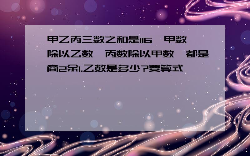 甲乙丙三数之和是116,甲数除以乙数,丙数除以甲数,都是商2余1.乙数是多少?要算式,