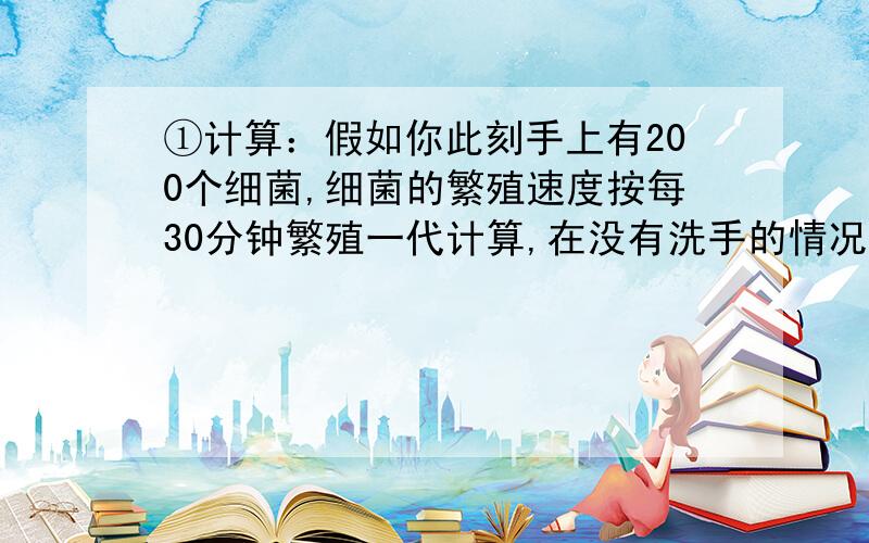 ①计算：假如你此刻手上有200个细菌,细菌的繁殖速度按每30分钟繁殖一代计算,在没有洗手的情况下计算：假如你此刻手上有200个细菌,细菌的繁殖速度按每30分钟繁殖一代计算,在没有洗手的