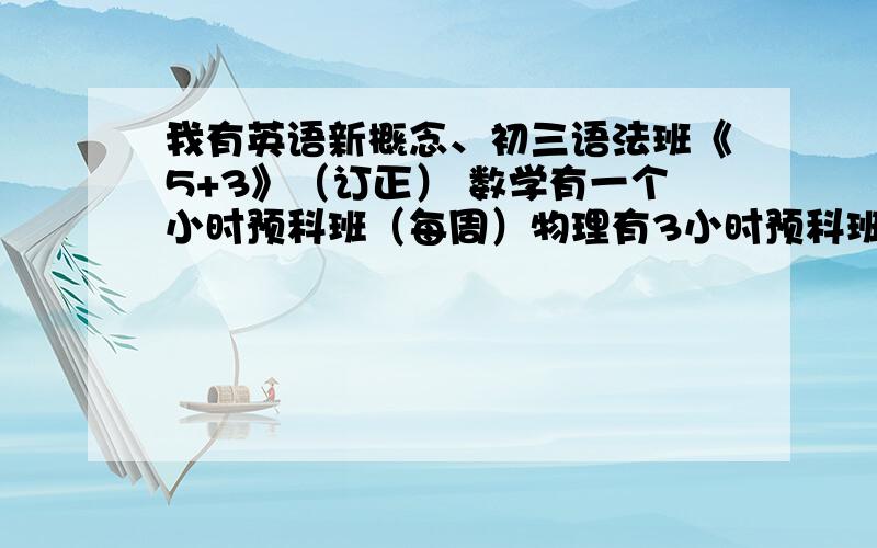 我有英语新概念、初三语法班《5+3》（订正） 数学有一个小时预科班（每周）物理有3小时预科班、化学两节2小时预科班、(均每周）本人物理基础较差、英语语法不清楚单词混淆固定搭配不