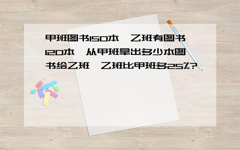 甲班图书150本,乙班有图书120本,从甲班拿出多少本图书给乙班,乙班比甲班多25%?