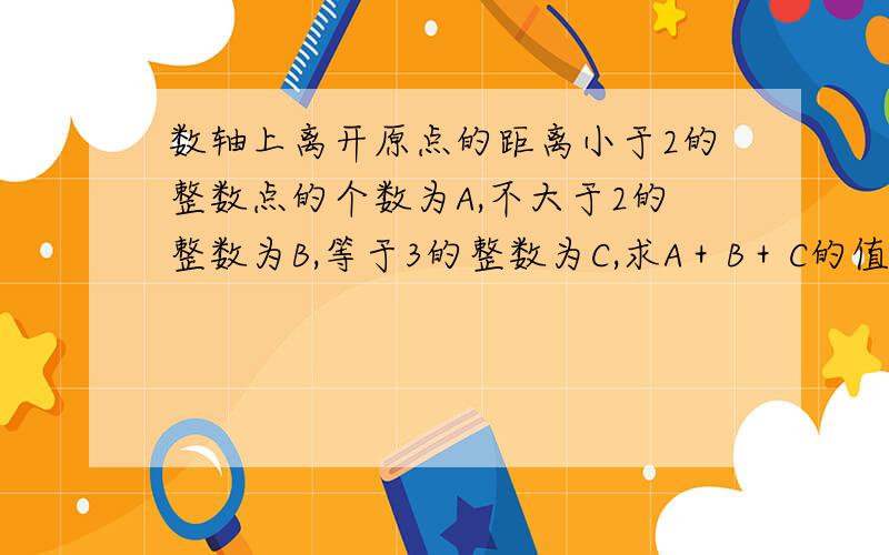 数轴上离开原点的距离小于2的整数点的个数为A,不大于2的整数为B,等于3的整数为C,求A＋B＋C的值请给予讲解．