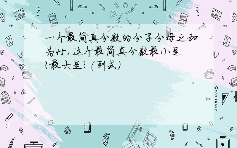 一个最简真分数的分子分母之和为45,这个最简真分数最小是?最大是?(列式)