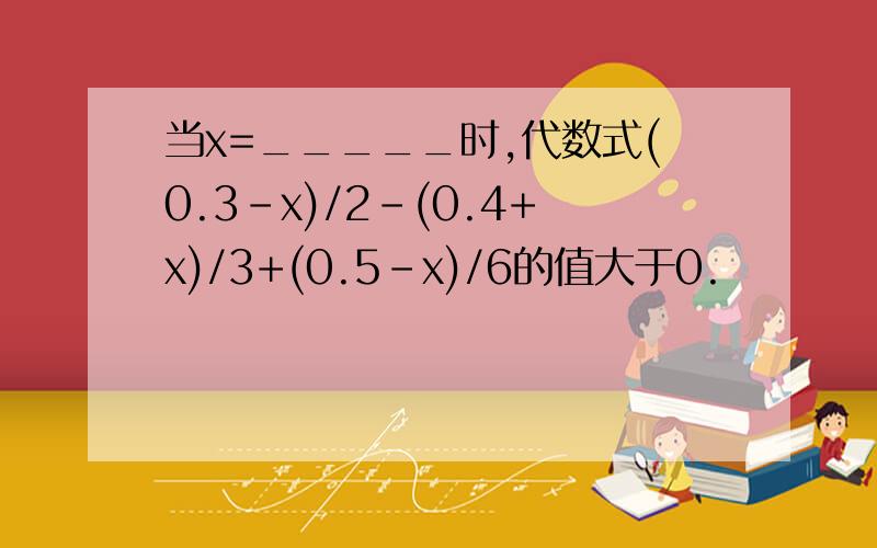 当x=_____时,代数式(0.3-x)/2-(0.4+x)/3+(0.5-x)/6的值大于0.