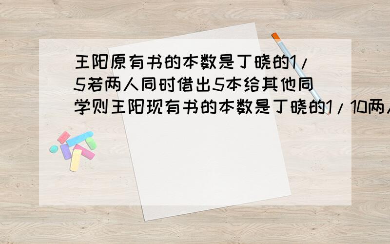 王阳原有书的本数是丁晓的1/5若两人同时借出5本给其他同学则王阳现有书的本数是丁晓的1/10两人原有书共多少本