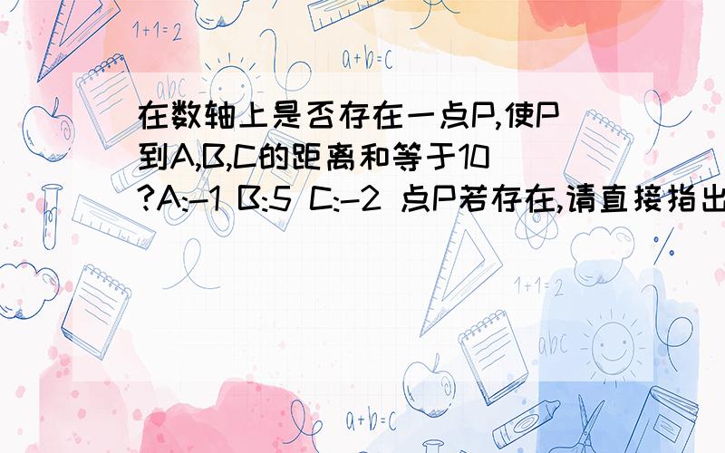 在数轴上是否存在一点P,使P到A,B,C的距离和等于10?A:-1 B:5 C:-2 点P若存在,请直接指出点P对应的数 ；若不存在 请说明理由 让本人理解