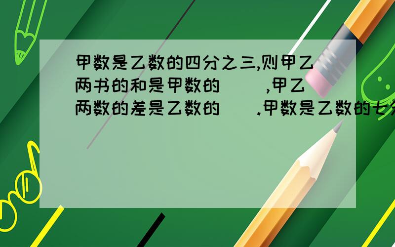 甲数是乙数的四分之三,则甲乙两书的和是甲数的( ),甲乙两数的差是乙数的（）.甲数是乙数的七分之二，则甲乙两数的差是甲数的（），甲乙两数的差是乙数的（）。甲乙两数的和是48，甲