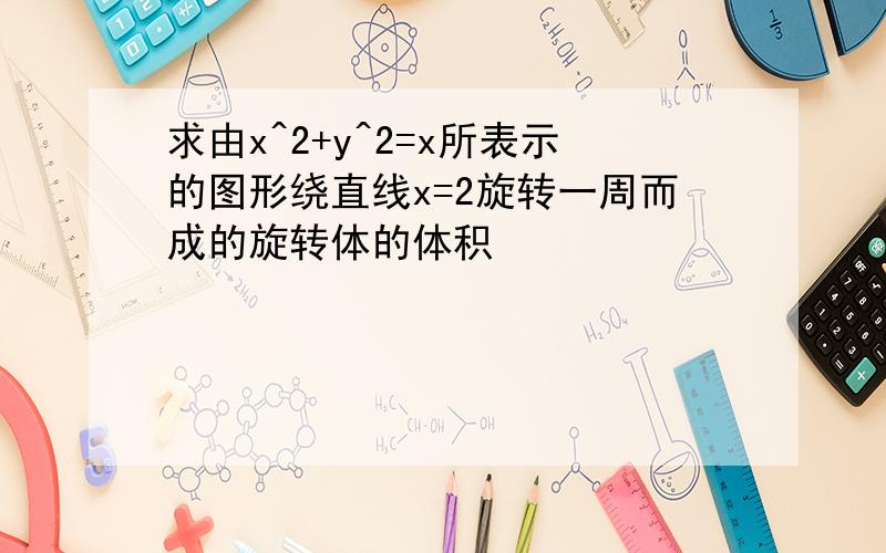 求由x^2+y^2=x所表示的图形绕直线x=2旋转一周而成的旋转体的体积