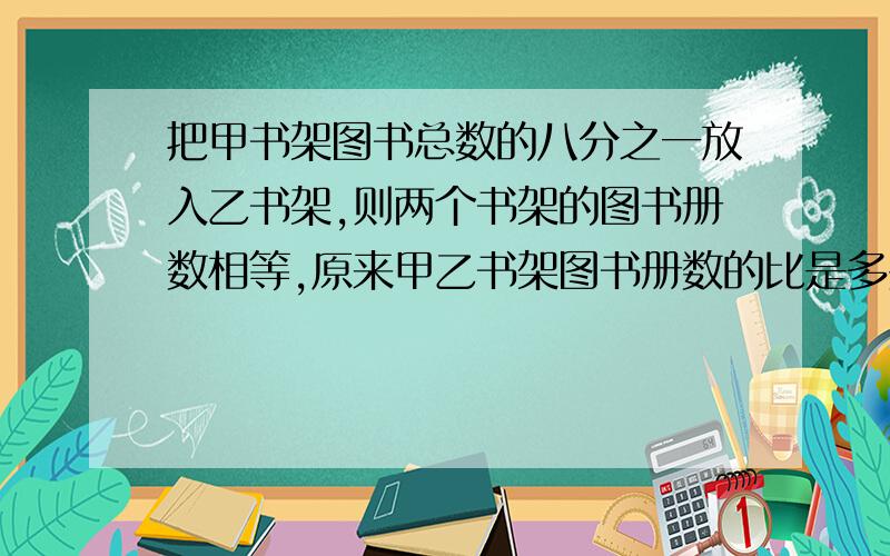 把甲书架图书总数的八分之一放入乙书架,则两个书架的图书册数相等,原来甲乙书架图书册数的比是多少要算式!亲们,