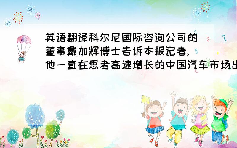 英语翻译科尔尼国际咨询公司的董事戴加辉博士告诉本报记者,他一直在思考高速增长的中国汽车市场出现大量出口的原因.“国内的汽车增长率前几年平均在25%以上,最近达到了30%,这个市场已