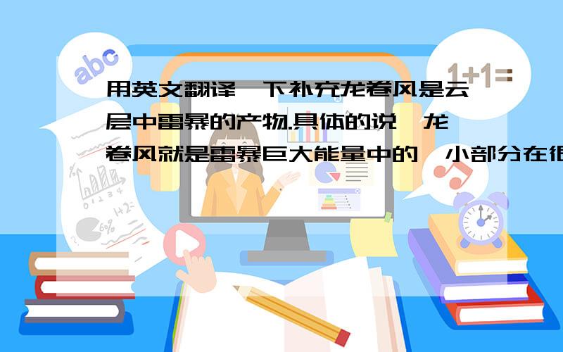 用英文翻译一下补充龙卷风是云层中雷暴的产物.具体的说,龙卷风就是雷暴巨大能量中的一小部分在很小的区域内集中释放的一种形式.龙卷风的特点 龙卷风常发生于夏季的雷雨天气时,尤以