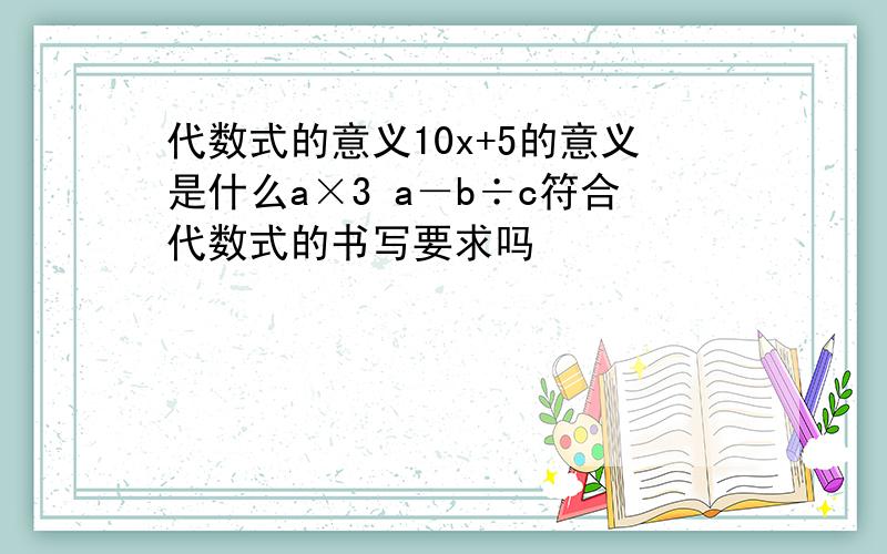 代数式的意义10x+5的意义是什么a×3 a－b÷c符合代数式的书写要求吗