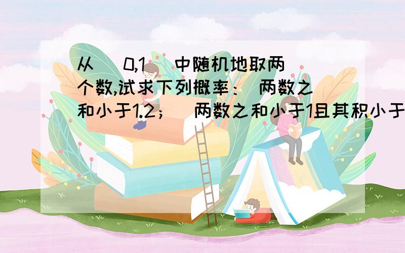 从 （0,1） 中随机地取两个数,试求下列概率： 两数之和小于1.2；  两数之和小于1且其积小于3/16.麻烦大家帮下我,谢谢!