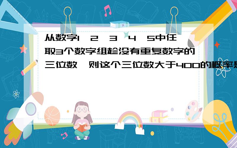 从数字1,2,3,4,5中任取3个数字组趁没有重复数字的三位数,则这个三位数大于400的概率是?