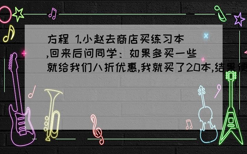 方程 1.小赵去商店买练习本,回来后问同学：如果多买一些就给我们八折优惠,我就买了20本,结果便宜了1.6元 ” 原来的价格是多少?