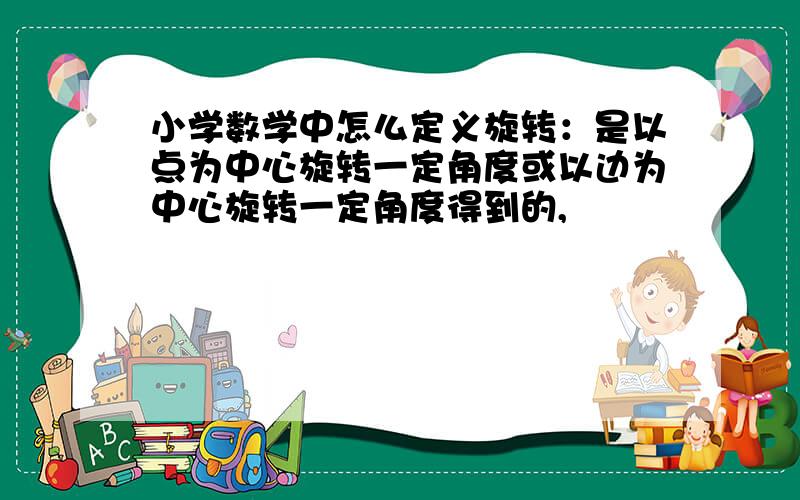 小学数学中怎么定义旋转：是以点为中心旋转一定角度或以边为中心旋转一定角度得到的,