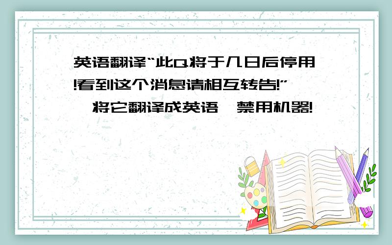 英语翻译“此Q将于几日后停用!看到这个消息请相互转告!”…将它翻译成英语,禁用机器!