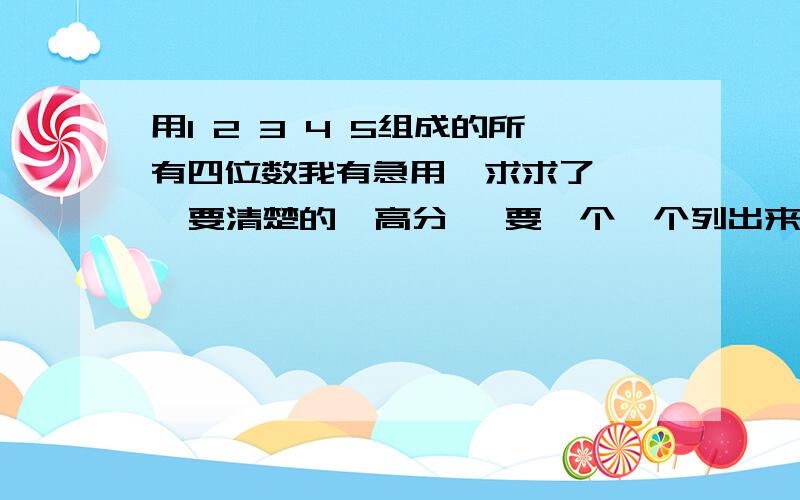 用1 2 3 4 5组成的所有四位数我有急用  求求了   要清楚的  高分   要一个一个列出来   有心人帮帮忙   中间没有重复的  谢谢了!