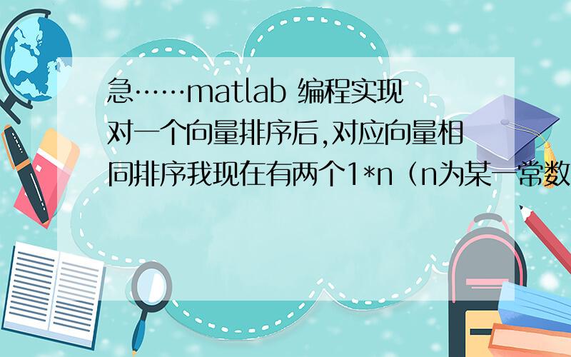 急……matlab 编程实现对一个向量排序后,对应向量相同排序我现在有两个1*n（n为某一常数）的矩阵A,两个矩阵对应位置上的值存在某种关联.现在我对矩阵A从大到小排序,我希望矩阵B中的对应