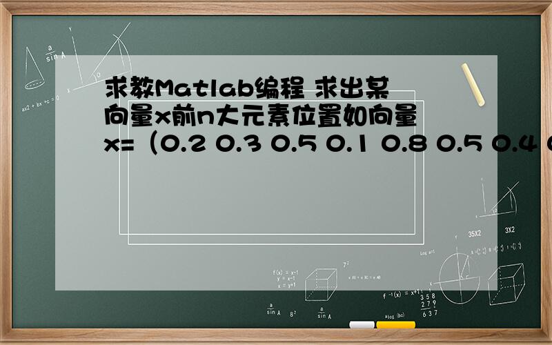 求教Matlab编程 求出某向量x前n大元素位置如向量 x=（0.2 0.3 0.5 0.1 0.8 0.5 0.4 0.7 0.5 0.1 0.5 0.9 0.5）尽量不用循环,用matlab函数求出x前5大元素的位置,结果如(12 5 8 3 6)or（12 5 8 3 9）.求出一个就行了,