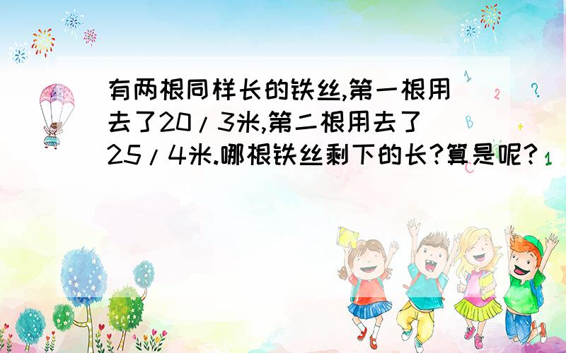 有两根同样长的铁丝,第一根用去了20/3米,第二根用去了25/4米.哪根铁丝剩下的长?算是呢?