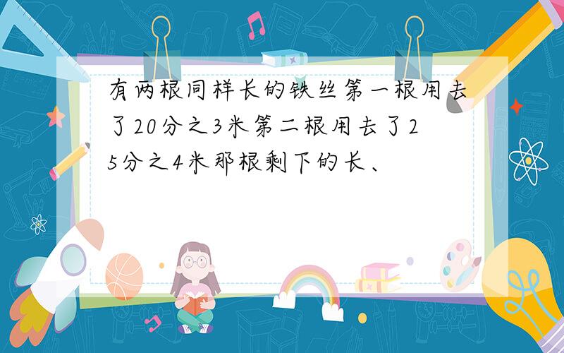 有两根同样长的铁丝第一根用去了20分之3米第二根用去了25分之4米那根剩下的长、