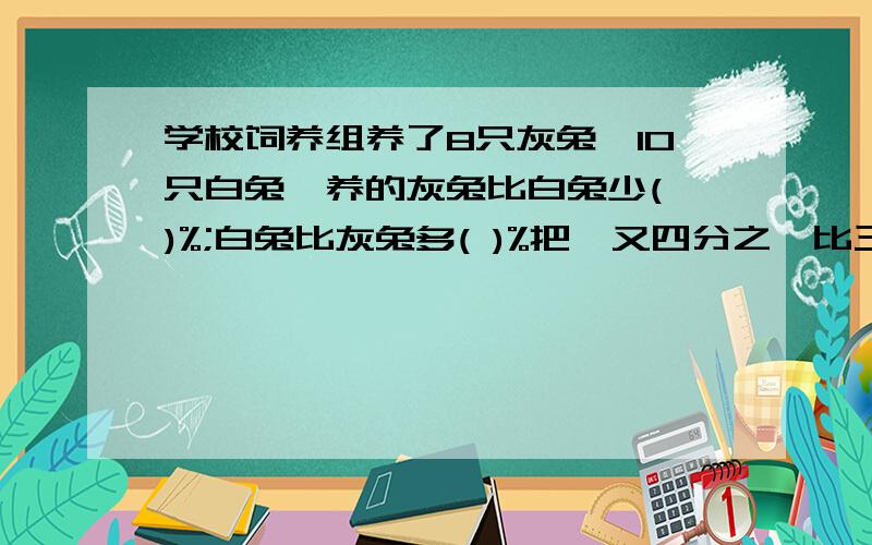 学校饲养组养了8只灰兔,10只白兔,养的灰兔比白兔少( )%;白兔比灰兔多( )%把一又四分之一比三比二化简比是 如果a:b＞1（a＞0,b＞0）那么a( ）b 五月份电费比四月份增加了20％,四、五月份电费