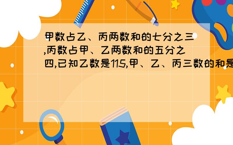 甲数占乙、丙两数和的七分之三,丙数占甲、乙两数和的五分之四,已知乙数是115,甲、乙、丙三数的和是多少?