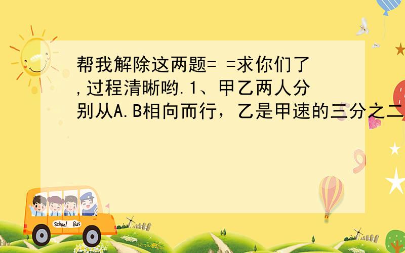 帮我解除这两题= =求你们了,过程清晰哟.1、甲乙两人分别从A.B相向而行，乙是甲速的三分之二。两人相遇后继续前进，甲到B地乙到A地立即返回，已知两人第二次相遇点距第一次相遇点20千米