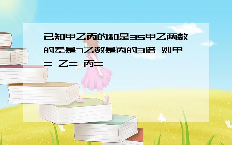 已知甲乙丙的和是35甲乙两数的差是7乙数是丙的3倍 则甲= 乙= 丙=