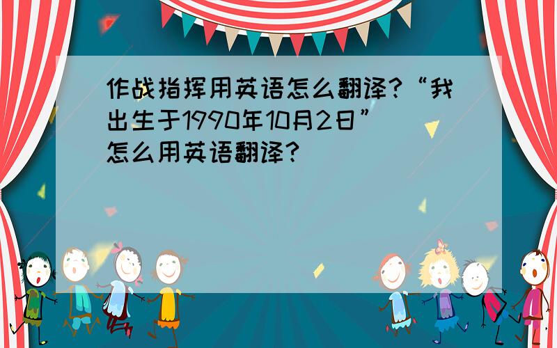 作战指挥用英语怎么翻译?“我出生于1990年10月2日”怎么用英语翻译?