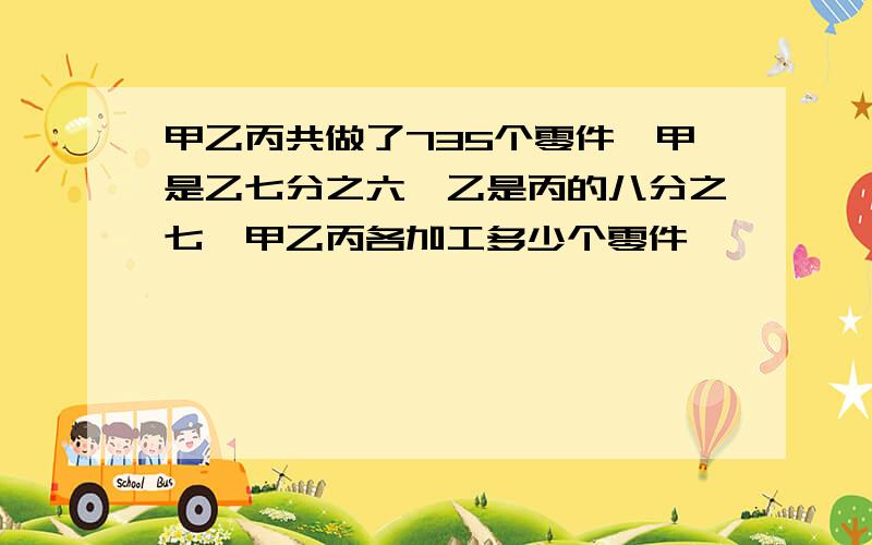 甲乙丙共做了735个零件,甲是乙七分之六,乙是丙的八分之七,甲乙丙各加工多少个零件