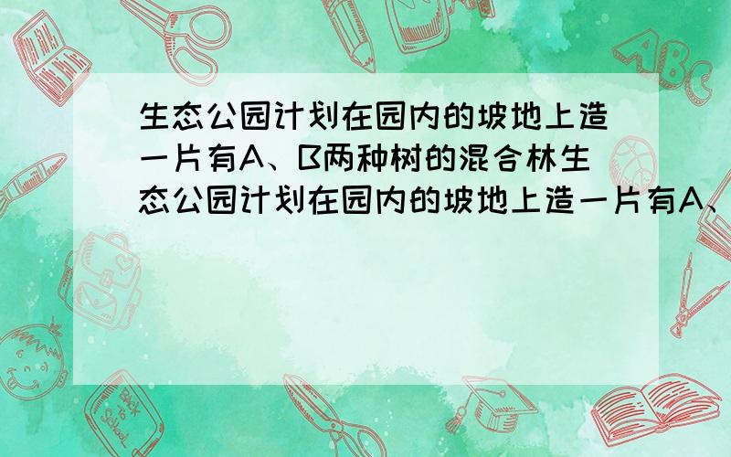 生态公园计划在园内的坡地上造一片有A、B两种树的混合林生态公园计划在园内的坡地上造一片有A、B两种树的混合林,需要购买这两种树苗2000棵.种植A、B两种树苗的相关信息如下表：设购买A