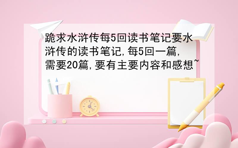 跪求水浒传每5回读书笔记要水浒传的读书笔记,每5回一篇,需要20篇,要有主要内容和感想~