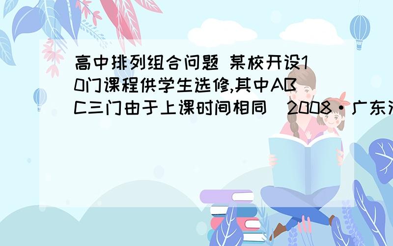 高中排列组合问题 某校开设10门课程供学生选修,其中ABC三门由于上课时间相同（2008·广东汕头模拟）某校开设10门课程供学生选修,其中A,B,C三门由于上课时间相同,至多选一门,学校规定,每位