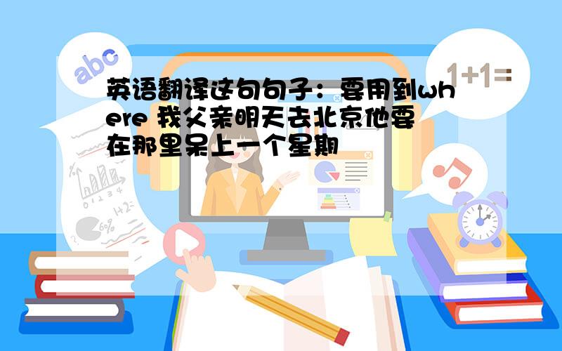 英语翻译这句句子：要用到where 我父亲明天去北京他要在那里呆上一个星期