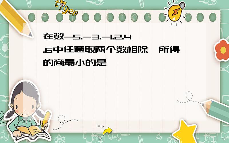 在数-5.-3.-1.2.4.6中任意取两个数相除,所得的商最小的是