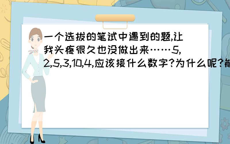 一个选拔的笔试中遇到的题,让我头疼很久也没做出来……5,2,5,3,10,4,应该接什么数字?为什么呢?能告诉我怎么推算的么?