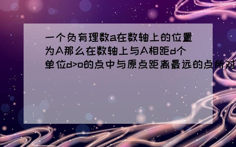 一个负有理数a在数轴上的位置为A那么在数轴上与A相距d个单位d>o的点中与原点距离最远的点所对应的数是多少一个负有理数a在数轴上的位置为A,那么在数轴上与A相距d个单位（d>o）的点中,与